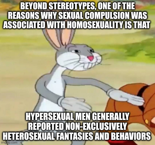 men | BEYOND STEREOTYPES, ONE OF THE REASONS WHY SEXUAL COMPULSION WAS ASSOCIATED WITH HOMOSEXUALITY IS THAT; HYPERSEXUAL MEN GENERALLY REPORTED NON-EXCLUSIVELY HETEROSEXUAL FANTASIES AND BEHAVIORS | image tagged in bugs bunny blank | made w/ Imgflip meme maker