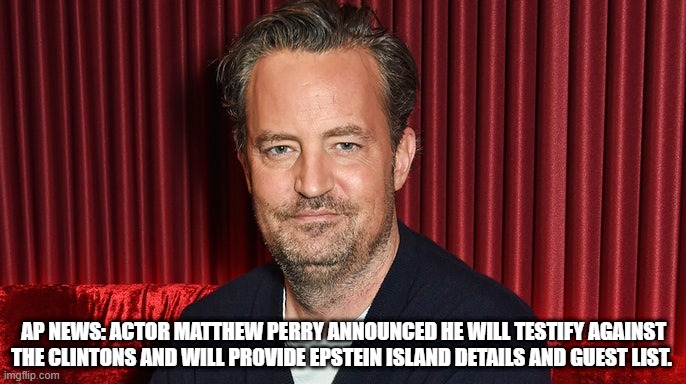 RIP MATT!! LOL | AP NEWS: ACTOR MATTHEW PERRY ANNOUNCED HE WILL TESTIFY AGAINST THE CLINTONS AND WILL PROVIDE EPSTEIN ISLAND DETAILS AND GUEST LIST. | image tagged in matthew perry,the clintons,jeffrey epstein,democrats | made w/ Imgflip meme maker