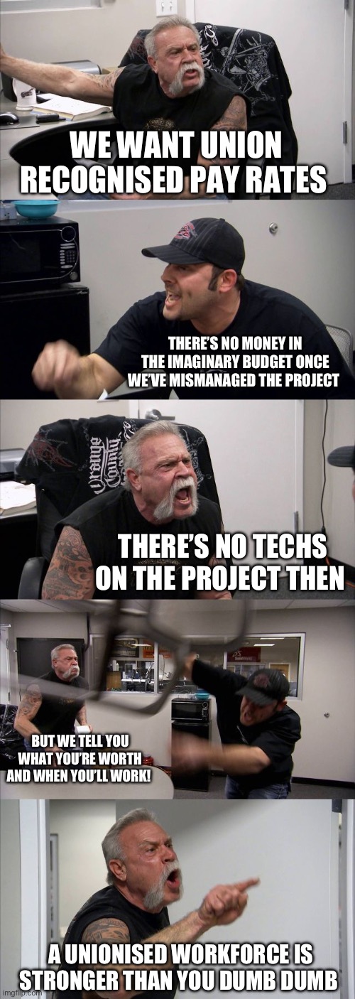 Union pay rates | WE WANT UNION RECOGNISED PAY RATES; THERE’S NO MONEY IN THE IMAGINARY BUDGET ONCE WE’VE MISMANAGED THE PROJECT; THERE’S NO TECHS ON THE PROJECT THEN; BUT WE TELL YOU WHAT YOU’RE WORTH AND WHEN YOU’LL WORK! A UNIONISED WORKFORCE IS STRONGER THAN YOU DUMB DUMB | image tagged in memes,american chopper argument | made w/ Imgflip meme maker