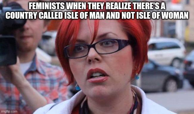 Angry Feminist | FEMINISTS WHEN THEY REALIZE THERE'S A COUNTRY CALLED ISLE OF MAN AND NOT ISLE OF WOMAN | image tagged in angry feminist | made w/ Imgflip meme maker