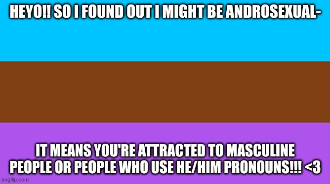 HEYO!! SO I FOUND OUT I MIGHT BE ANDROSEXUAL-; IT MEANS YOU'RE ATTRACTED TO MASCULINE PEOPLE OR PEOPLE WHO USE HE/HIM PRONOUNS!!! <3 | image tagged in lgbtq | made w/ Imgflip meme maker