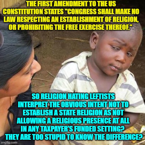 The Karl Marx worshiping religion hating Left does know the difference.  They hope you don't. | THE FIRST AMENDMENT TO THE US CONSTITUTION STATES "CONGRESS SHALL MAKE NO LAW RESPECTING AN ESTABLISHMENT OF RELIGION, OR PROHIBITING THE FREE EXERCISE THEREOF."; SO RELIGION HATING LEFTISTS INTERPRET THE OBVIOUS INTENT NOT TO ESTABLISH A STATE RELIGION AS NOT ALLOWING A RELIGIOUS PRESENCE AT ALL IN ANY TAXPAYER'S FUNDED SETTING?   THEY ARE TOO STUPID TO KNOW THE DIFFERENCE? | image tagged in third world skeptical kid | made w/ Imgflip meme maker