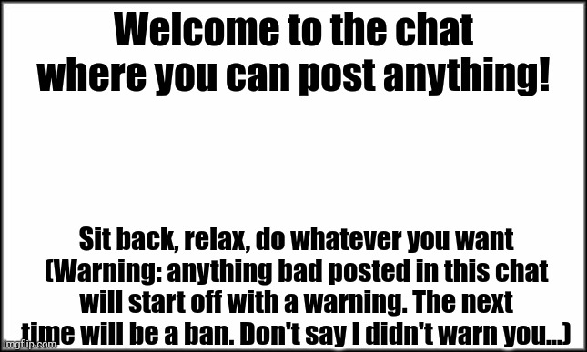 I don't know what to name this | Welcome to the chat where you can post anything! Sit back, relax, do whatever you want (Warning: anything bad posted in this chat will start off with a warning. The next time will be a ban. Don't say I didn't warn you...) | image tagged in plain white,imgflip chat,memes,why are you reading the tags,ha ha tags go brr | made w/ Imgflip meme maker