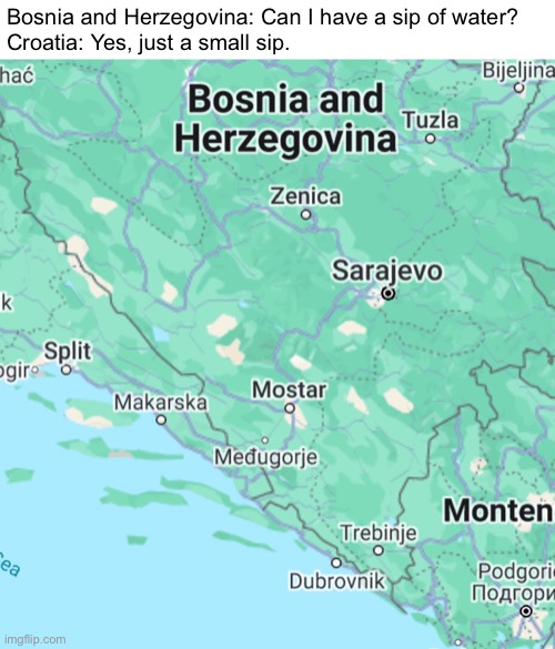 A meme I made about Bosnia and Herzegovina's coastline | Bosnia and Herzegovina: Can I have a sip of water?
Croatia: Yes, just a small sip. | image tagged in bosnia and herzegovina,lol so funny,coastline,so true memes,funny,memes | made w/ Imgflip meme maker