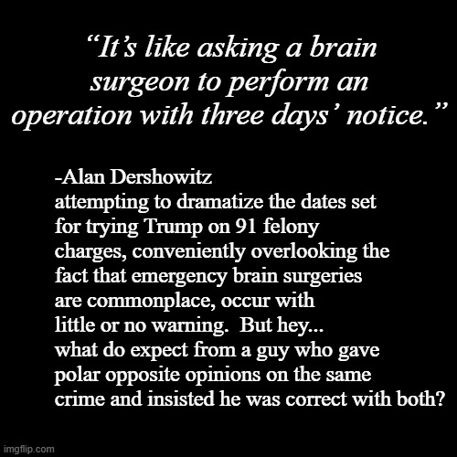 Liar for Hire- Redux. | “It’s like asking a brain surgeon to perform an operation with three days’ notice.”; -Alan Dershowitz attempting to dramatize the dates set for trying Trump on 91 felony charges, conveniently overlooking the fact that emergency brain surgeries are commonplace, occur with little or no warning.  But hey... what do expect from a guy who gave polar opposite opinions on the same crime and insisted he was correct with both? | image tagged in plain black template,liar liar | made w/ Imgflip meme maker