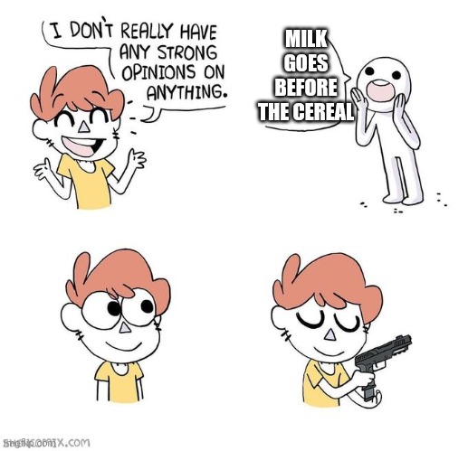 The cereal goes first. Not the milk. If you out the milk first you suck | MILK GOES BEFORE THE CEREAL | image tagged in i don't really have strong opinions,no,the,cereal,goes,first | made w/ Imgflip meme maker