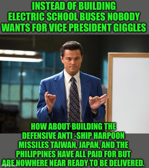 Yep | INSTEAD OF BUILDING ELECTRIC SCHOOL BUSES NOBODY WANTS FOR VICE PRESIDENT GIGGLES; HOW ABOUT BUILDING THE DEFENSIVE ANTI -SHIP HARPOON MISSILES TAIWAN, JAPAN, AND THE PHILIPPINES HAVE ALL PAID FOR BUT ARE NOWHERE NEAR READY TO BE DELIVERED. | image tagged in leo here s an idea,democrats | made w/ Imgflip meme maker