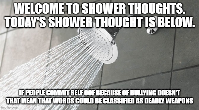 Think about it | WELCOME TO SHOWER THOUGHTS. TODAY'S SHOWER THOUGHT IS BELOW. IF PEOPLE COMMIT SELF OOF BECAUSE OF BULLYING DOESN'T THAT MEAN THAT WORDS COULD BE CLASSIFIED AS DEADLY WEAPONS | image tagged in shower thoughts | made w/ Imgflip meme maker