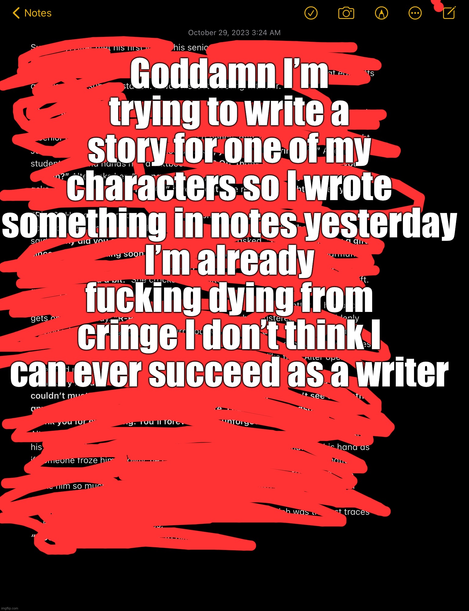 Anyways I’m active | Goddamn I’m trying to write a story for one of my characters so I wrote something in notes yesterday
I’m already fucking dying from cringe I don’t think I can ever succeed as a writer | made w/ Imgflip meme maker