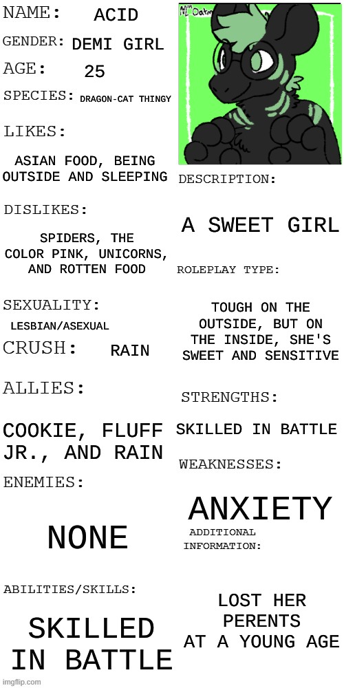 Do I need to put a title? | ACID; DEMI GIRL; 25; DRAGON-CAT THINGY; ASIAN FOOD, BEING OUTSIDE AND SLEEPING; A SWEET GIRL; SPIDERS, THE COLOR PINK, UNICORNS, AND ROTTEN FOOD; TOUGH ON THE OUTSIDE, BUT ON THE INSIDE, SHE'S SWEET AND SENSITIVE; LESBIAN/ASEXUAL; RAIN; SKILLED IN BATTLE; COOKIE, FLUFF JR., AND RAIN; ANXIETY; NONE; LOST HER PARENTS AT A YOUNG AGE; SKILLED IN BATTLE | image tagged in updated roleplay oc showcase | made w/ Imgflip meme maker