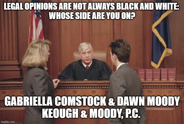 courtroom | LEGAL OPINIONS ARE NOT ALWAYS BLACK AND WHITE: 
WHOSE SIDE ARE YOU ON? GABRIELLA COMSTOCK & DAWN MOODY
KEOUGH & MOODY, P.C. | image tagged in courtroom | made w/ Imgflip meme maker