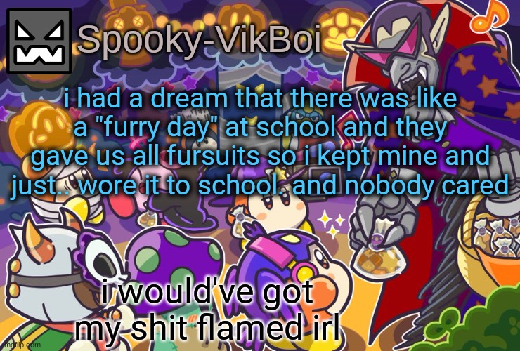 vik spooky temp | i had a dream that there was like a "furry day" at school and they gave us all fursuits so i kept mine and just.. wore it to school. and nobody cared; i would've got my shit flamed irl | image tagged in vik spooky temp | made w/ Imgflip meme maker