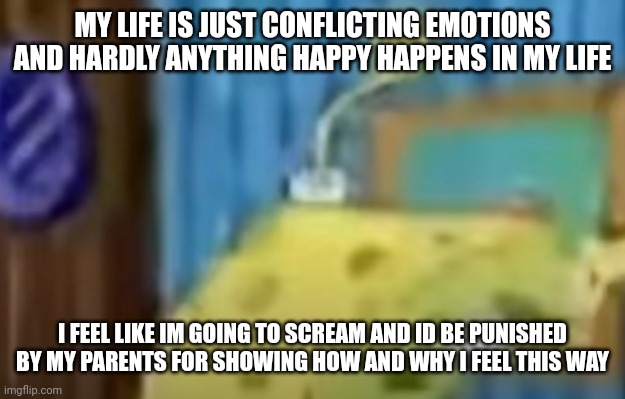 spongebob depression 2 | MY LIFE IS JUST CONFLICTING EMOTIONS AND HARDLY ANYTHING HAPPY HAPPENS IN MY LIFE; I FEEL LIKE IM GOING TO SCREAM AND ID BE PUNISHED BY MY PARENTS FOR SHOWING HOW AND WHY I FEEL THIS WAY | image tagged in spongebob depression 2 | made w/ Imgflip meme maker