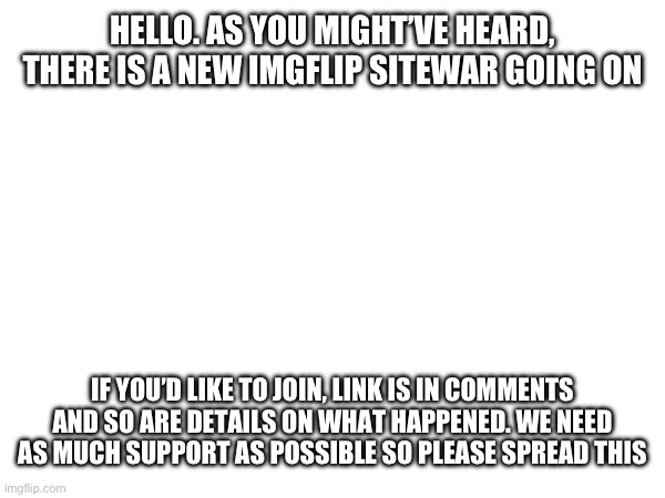Please send this to as much people as possible! | HELLO. AS YOU MIGHT’VE HEARD, THERE IS A NEW IMGFLIP SITEWAR GOING ON; IF YOU’D LIKE TO JOIN, LINK IS IN COMMENTS AND SO ARE DETAILS ON WHAT HAPPENED. WE NEED AS MUCH SUPPORT AS POSSIBLE SO PLEASE SPREAD THIS | image tagged in help,black-warfare | made w/ Imgflip meme maker