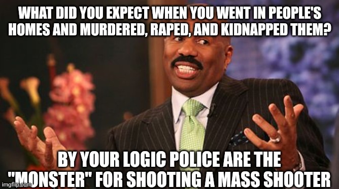 WHAT DID YOU EXPECT WHEN YOU WENT IN PEOPLE'S HOMES AND MURDERED, RAPED, AND KIDNAPPED THEM? BY YOUR LOGIC POLICE ARE THE "MONSTER" FOR SHOO | image tagged in memes,steve harvey | made w/ Imgflip meme maker