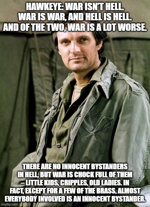 HAWKEYE: WAR ISN’T HELL. WAR IS WAR, AND HELL IS HELL. AND OF THE TWO, WAR IS A LOT WORSE. THERE ARE NO INNOCENT BYSTANDERS IN HELL, BUT WAR IS CHOCK FULL OF THEM – LITTLE KIDS, CRIPPLES, OLD LADIES. IN FACT, EXCEPT FOR A FEW OF THE BRASS, ALMOST EVERYBODY INVOLVED IS AN INNOCENT BYSTANDER. | made w/ Imgflip meme maker