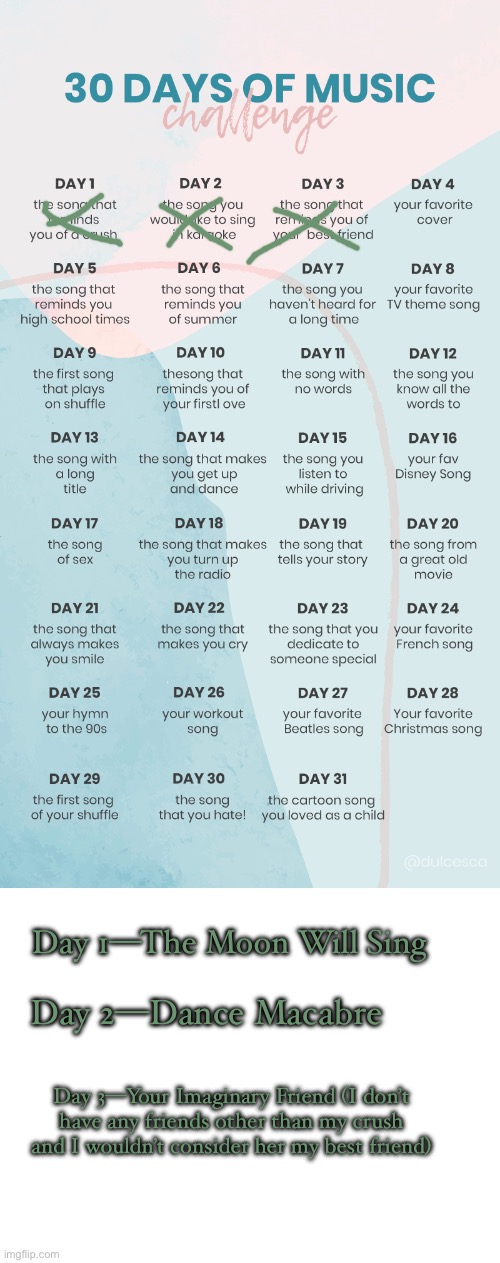 Had to do three days because I procrastinated | Day 1—The Moon Will Sing; Day 2—Dance Macabre; Day 3—Your Imaginary Friend (I don’t have any friends other than my crush and I wouldn’t consider her my best friend) | image tagged in music challenge,blank white template | made w/ Imgflip meme maker
