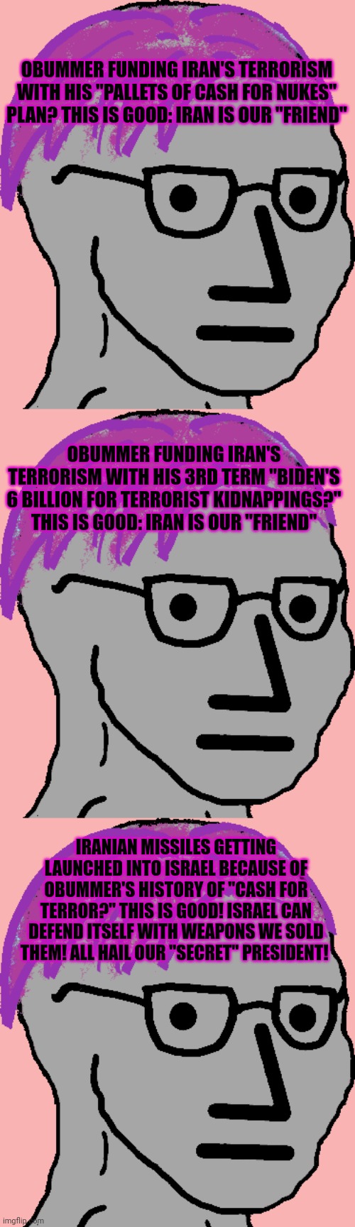 Liberal logic. | OBUMMER FUNDING IRAN'S TERRORISM WITH HIS "PALLETS OF CASH FOR NUKES" PLAN? THIS IS GOOD: IRAN IS OUR "FRIEND"; OBUMMER FUNDING IRAN'S TERRORISM WITH HIS 3RD TERM "BIDEN'S 6 BILLION FOR TERRORIST KIDNAPPINGS?" THIS IS GOOD: IRAN IS OUR "FRIEND"; IRANIAN MISSILES GETTING LAUNCHED INTO ISRAEL BECAUSE OF OBUMMER'S HISTORY OF "CASH FOR TERROR?" THIS IS GOOD! ISRAEL CAN DEFEND ITSELF WITH WEAPONS WE SOLD THEM! ALL HAIL OUR "SECRET" PRESIDENT! | image tagged in liberal problems,liberal logic,iran,state sponsor of terror,obama medal | made w/ Imgflip meme maker