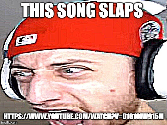 AAAAAAAAAAAAAAAAAAAAAAAAAAAAAAAAA | THIS SONG SLAPS; HTTPS://WWW.YOUTUBE.COM/WATCH?V=D1G1OIW915M | image tagged in aaaaaaaaaaaaaaaaaaaaaaaaaaaaaaaaa | made w/ Imgflip meme maker