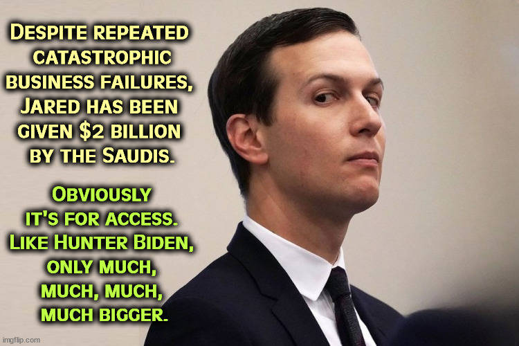 Jared Kushner is a lousy businessman. But somehow the Saudi's gave him $2 billion to invest. Why? | Despite repeated 
catastrophic
business failures, 

Jared has been 
given $2 billion 
by the Saudis. Obviously 
it's for access. 
Like Hunter Biden, 
only much, 
much, much, 
much bigger. | image tagged in jared kushner business failure given 2 billion by saudis,jared kushner,incompetence,saudi arabia,hunter biden | made w/ Imgflip meme maker