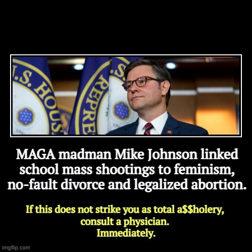 MAGA madman Mike Johnson linked school mass shootings to feminism, no-fault divorce and legalized abortion. | If this does not strike you as | image tagged in funny,demotivationals,mike johnson,feminism,divorce,abortion | made w/ Imgflip demotivational maker