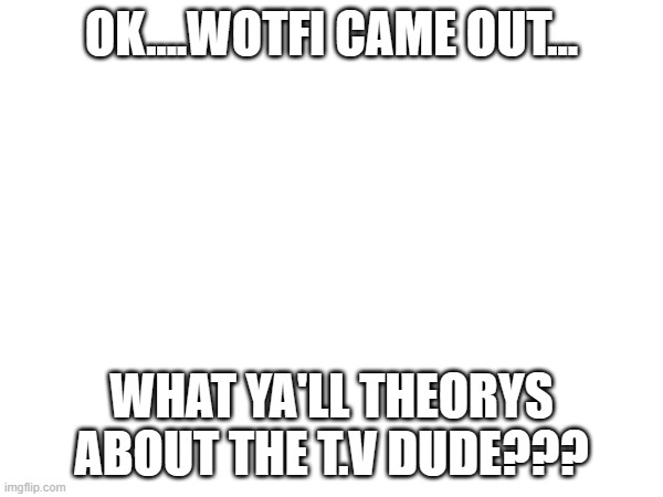 ??? | OK....WOTFI CAME OUT... WHAT YA'LL THEORYS ABOUT THE T.V DUDE??? | image tagged in wotfi,tvdude | made w/ Imgflip meme maker
