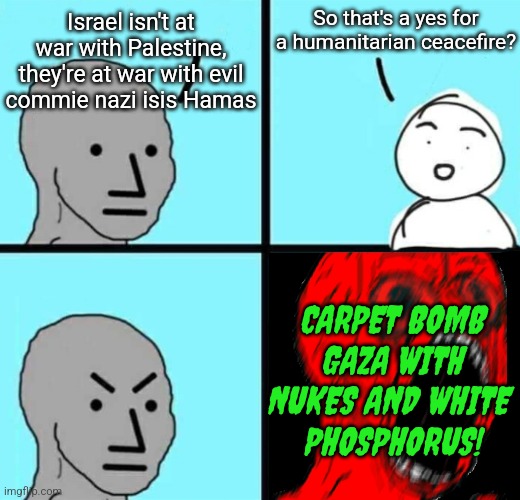 Angry NPC wojack rage | So that's a yes for a humanitarian ceacefire? Israel isn't at war with Palestine, they're at war with evil commie nazi isis Hamas; CARPET BOMB GAZA WITH NUKES AND WHITE 
PHOSPHORUS! | image tagged in angry npc wojack rage | made w/ Imgflip meme maker