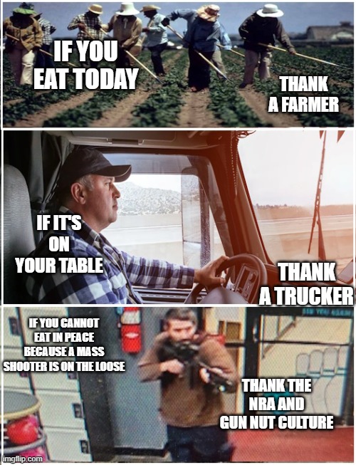 Thank a Farmer | IF YOU EAT TODAY; THANK A FARMER; IF IT'S ON YOUR TABLE; THANK A TRUCKER; IF YOU CANNOT EAT IN PEACE BECAUSE A MASS SHOOTER IS ON THE LOOSE; THANK THE NRA AND GUN NUT CULTURE | image tagged in thank a farmer | made w/ Imgflip meme maker