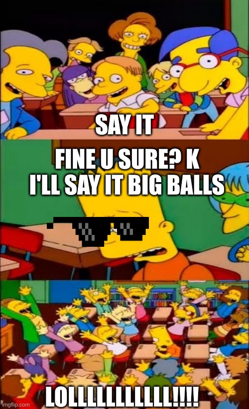 SAY IT! SAY IT! | SAY IT; FINE U SURE? K I'LL SAY IT BIG BALLS; LOLLLLLLLLLLL!!!! | image tagged in say the line bart simpsons | made w/ Imgflip meme maker