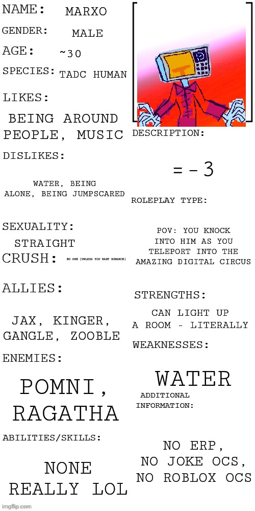 Marxo =3 | MARXO; MALE; ~30; TADC HUMAN; BEING AROUND PEOPLE, MUSIC; =-3; WATER, BEING ALONE, BEING JUMPSCARED; POV: YOU KNOCK INTO HIM AS YOU TELEPORT INTO THE AMAZING DIGITAL CIRCUS; STRAIGHT; NO ONE (UNLESS YOU WANT ROMANCE); CAN LIGHT UP A ROOM - LITERALLY; JAX, KINGER, GANGLE, ZOOBLE; WATER; POMNI, RAGATHA; NO ERP, NO JOKE OCS, NO ROBLOX OCS; NONE REALLY LOL | image tagged in updated roleplay oc showcase | made w/ Imgflip meme maker