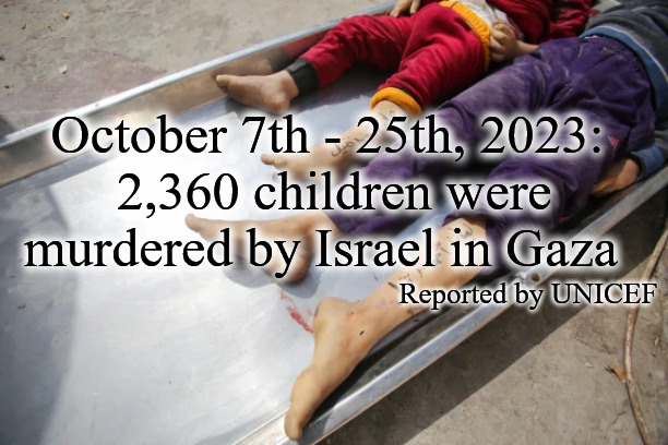 October 7th - 25th, 2023:
 2,360 children were murdered by Israel in Gaza; Reported by UNICEF | image tagged in israel,palestine,gaza,genocide | made w/ Imgflip meme maker