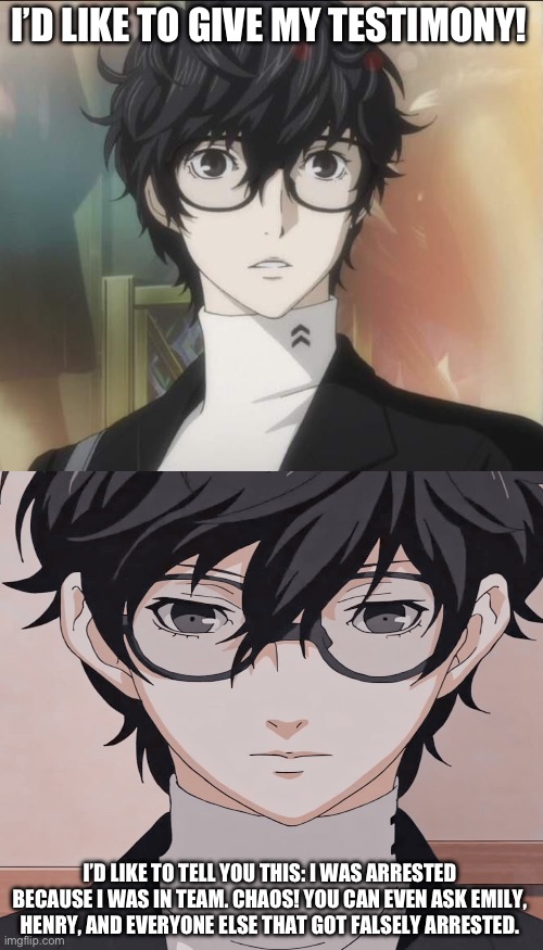 Persona 5 Ren | I’D LIKE TO GIVE MY TESTIMONY! I’D LIKE TO TELL YOU THIS: I WAS ARRESTED BECAUSE I WAS IN TEAM. CHAOS! YOU CAN EVEN ASK EMILY, HENRY, AND EV | image tagged in persona 5 ren | made w/ Imgflip meme maker