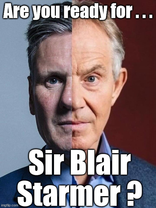 Are you ready to be governed by Sir Blair Starmer ? | Are you ready for . . . STARMER NEEDS YOU TO FORGET; Rachel Reeves; Party Members must believe Hamas are Terrorists - or leave !!! HAMAS SUPPORTERS WITHIN THE LABOUR PARTY; Party Members must believe Hamas are Terrorists !!! #Immigration #Starmerout #Labour #wearecorbyn #KeirStarmer #DianeAbbott #McDonnell #cultofcorbyn #labourisdead #labourracism #socialistsunday #nevervotelabour #socialistanyday #Antisemitism #Savile #SavileGate #Paedo #Worboys #GroomingGangs #Paedophile #IllegalImmigration #Immigrants #Invasion #StarmerResign #Starmeriswrong #SirSoftie #SirSofty #Blair #Steroids #Economy #Reeves #Rachel #RachelReeves #Hamas #Israel Palestine #Corbyn; Sign letter to remain in The Labour Party? 'ALL' Labour Party Members sign a letter condemning 'HAMAS' as Terrorists ? He stood right behind Corbyn throughout the Anti-Semitism years #Blair #BlairStarmer #SirBlairStarmer; Sir Blair
Starmer ? | image tagged in blair starmer,labourisdead,illegal immigration,stop boats rwanda echr,20 mph ulez eu,hamas palestine israel gaza | made w/ Imgflip meme maker