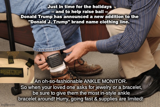 Lock Trump Up | Just in time for the holidays
 -- and to help raise bail -- 
Donald Trump has announced a new addition to the "Donald J. Trump" brand name clothing line. An oh-so-fashionable ANKLE MONITOR. 
So when your loved one asks for jewelry or a bracelet, be sure to give them the most in-style ankle bracelet around! Hurry, going fast & supplies are limited! | image tagged in donald trump,lock him up,republicans,democrats,nevertrump | made w/ Imgflip meme maker