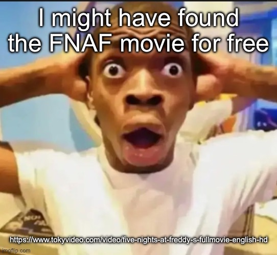 https://www.tokyvideo.com/video/five-nights-at-freddy-s-fullmovie-english-hd | I might have found the FNAF movie for free; https://www.tokyvideo.com/video/five-nights-at-freddy-s-fullmovie-english-hd | image tagged in surprised black guy | made w/ Imgflip meme maker