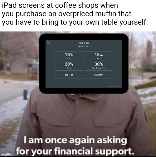 I'm not tipping at any place that's not an actual sit down restaurant | iPad screens at coffee shops when you purchase an overpriced muffin that you have to bring to your own table yourself: | image tagged in i am once again asking for your financial support,restaurants,tipping | made w/ Imgflip meme maker