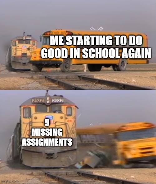 Train meme | ME STARTING TO DO GOOD IN SCHOOL AGAIN; 9 MISSING ASSIGNMENTS | image tagged in a train hitting a school bus | made w/ Imgflip meme maker