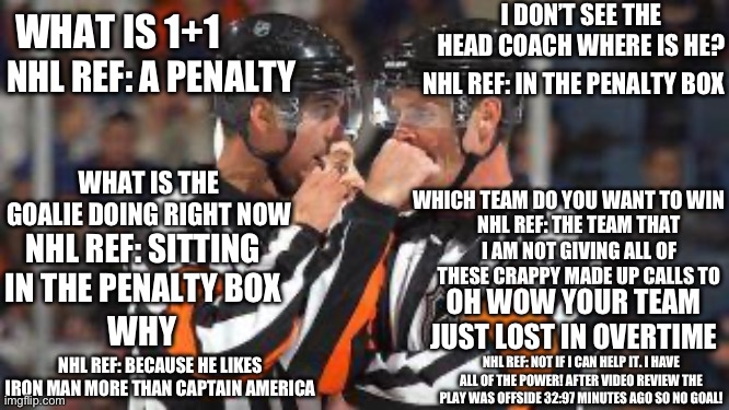 Bad Calls By Blind Zebras Vol. 1                      I Have All Of The Power | I DON’T SEE THE HEAD COACH WHERE IS HE? WHAT IS 1+1; NHL REF: A PENALTY; NHL REF: IN THE PENALTY BOX; WHAT IS THE GOALIE DOING RIGHT NOW; WHICH TEAM DO YOU WANT TO WIN; NHL REF: THE TEAM THAT I AM NOT GIVING ALL OF THESE CRAPPY MADE UP CALLS TO; NHL REF: SITTING IN THE PENALTY BOX; OH WOW YOUR TEAM JUST LOST IN OVERTIME; WHY; NHL REF: BECAUSE HE LIKES IRON MAN MORE THAN CAPTAIN AMERICA; NHL REF: NOT IF I CAN HELP IT. I HAVE ALL OF THE POWER! AFTER VIDEO REVIEW THE PLAY WAS OFFSIDE 32:97 MINUTES AGO SO NO GOAL! | image tagged in nhl refs,blind,referee,power,1 | made w/ Imgflip meme maker