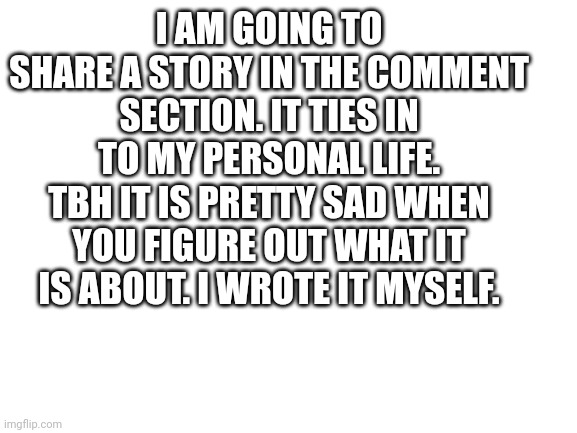 My story I created | I AM GOING TO SHARE A STORY IN THE COMMENT SECTION. IT TIES IN TO MY PERSONAL LIFE. TBH IT IS PRETTY SAD WHEN YOU FIGURE OUT WHAT IT IS ABOUT. I WROTE IT MYSELF. | image tagged in blank white template,mudkip,unhelpful high school teacher,father and son | made w/ Imgflip meme maker