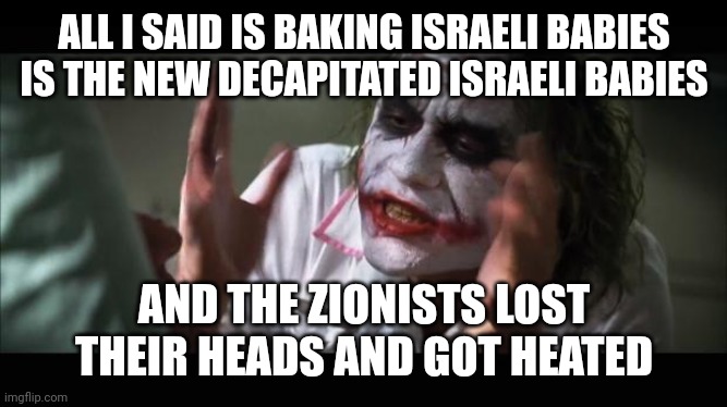 Lost their warmed up heads | ALL I SAID IS BAKING ISRAELI BABIES IS THE NEW DECAPITATED ISRAELI BABIES; AND THE ZIONISTS LOST THEIR HEADS AND GOT HEATED | image tagged in lost their minds | made w/ Imgflip meme maker