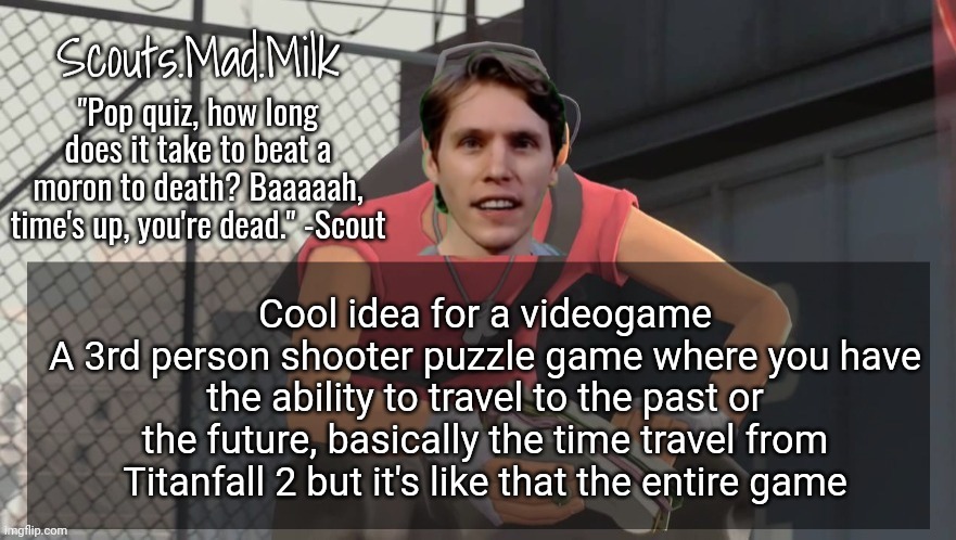 Milk but he's from Boston (thanks Rotisserie) | Cool idea for a videogame
A 3rd person shooter puzzle game where you have the ability to travel to the past or the future, basically the time travel from Titanfall 2 but it's like that the entire game | image tagged in milk but he's from boston thanks rotisserie | made w/ Imgflip meme maker