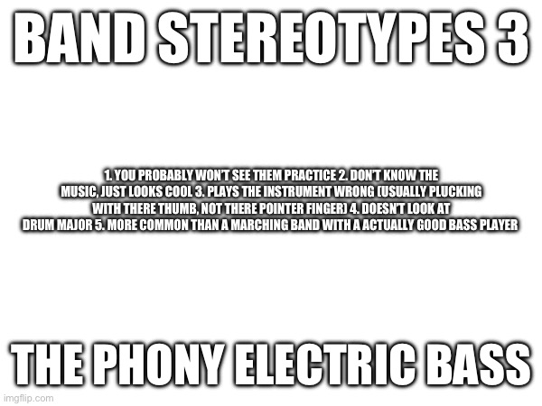 BAND STEREOTYPES 3; 1. YOU PROBABLY WON’T SEE THEM PRACTICE 2. DON’T KNOW THE MUSIC, JUST LOOKS COOL 3. PLAYS THE INSTRUMENT WRONG (USUALLY PLUCKING WITH THERE THUMB, NOT THERE POINTER FINGER) 4. DOESN’T LOOK AT DRUM MAJOR 5. MORE COMMON THAN A MARCHING BAND WITH A ACTUALLY GOOD BASS PLAYER; THE PHONY ELECTRIC BASS | made w/ Imgflip meme maker
