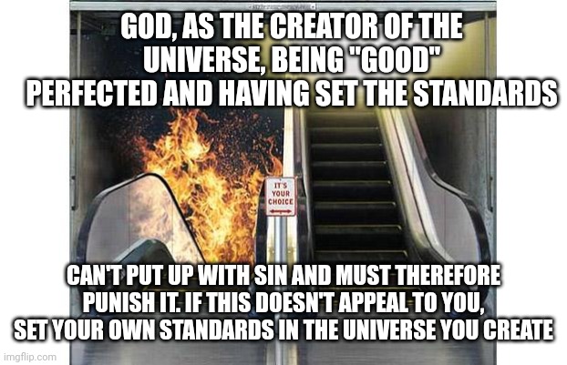 Heaven and hell doors | GOD, AS THE CREATOR OF THE UNIVERSE, BEING "GOOD" PERFECTED AND HAVING SET THE STANDARDS; CAN'T PUT UP WITH SIN AND MUST THEREFORE PUNISH IT. IF THIS DOESN'T APPEAL TO YOU, SET YOUR OWN STANDARDS IN THE UNIVERSE YOU CREATE | image tagged in heaven and hell doors | made w/ Imgflip meme maker