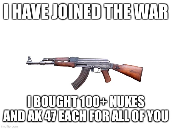 Blank White Template | I HAVE JOINED THE WAR; I BOUGHT 100+ NUKES AND AK 47 EACH FOR ALL OF YOU | image tagged in blank white template | made w/ Imgflip meme maker