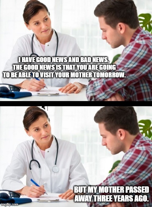 doctor and patient | I HAVE GOOD NEWS AND BAD NEWS.  THE GOOD NEWS IS THAT YOU ARE GOING TO BE ABLE TO VISIT YOUR MOTHER TOMORROW. BUT MY MOTHER PASSED AWAY THREE YEARS AGO. | image tagged in doctor and patient | made w/ Imgflip meme maker