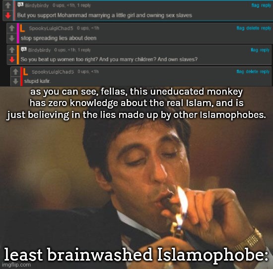 All he says about Islam is made up, and he is harrassing my friend Luigi for being Muslim. | as you can see, fellas, this uneducated monkey has zero knowledge about the real Islam, and is just believing in the lies made up by other Islamophobes. least brainwashed Islamophobe: | image tagged in scarface serious | made w/ Imgflip meme maker