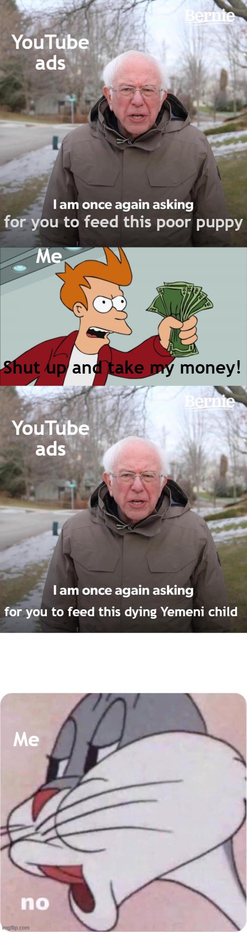 Humanity has died :( lmao | YouTube ads; Me; for you to feed this poor puppy; Shut up and take my money! YouTube ads; for you to feed this dying Yemeni child; Me | image tagged in memes,bernie i am once again asking for your support,shut up and take my money fry,bugs bunny no | made w/ Imgflip meme maker