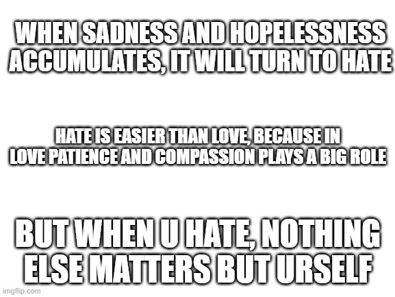 hate | WHEN SADNESS AND HOPELESSNESS ACCUMULATES, IT WILL TURN TO HATE; HATE IS EASIER THAN LOVE, BECAUSE IN LOVE PATIENCE AND COMPASSION PLAYS A BIG ROLE; BUT WHEN U HATE, NOTHING ELSE MATTERS BUT URSELF | image tagged in blank white template | made w/ Imgflip meme maker