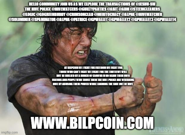 Thumbs Up Rambo | HELLO COMMUNITY JOIN US AS WE EXPLORE THE TRANSACTIONS OF @JESHU-SW
THE HIVE POLICE @HIVEWATCERS @GUILTYPARTIES @ABIT @ADM @STEEMCLEANERS @LOGIC @GOGREENBUDDY @CRIMSONCLAD @MERITOCRACY @ALPHA @HIVEWATCHER @SOLOMINER @SPAMINATOR @ALPHA @PATRICE @GPWALLET @GPWALLET2 @GPWALLET3 @GPWALLET4; AT BILPCOIN WE FIGHT FOR FREEDOM WE FIGHT FOR THOSE WHO CAN'T FIGHT WE FIGHT FOR THE TRUTH WE WILL NOT BE BULLIED BY A BUNCH OF CLOWNS WHO SCAM THEIR OWN FRIENDS AND PEOPLE WHO TRUST THEM THE HIVE POLICE ARE WREAKING HIVE BY ABUSING THEIR POWER WHILE FARMING THE SHIT OUT OF HIVE; WWW.BILPCOIN.COM | image tagged in thumbs up rambo | made w/ Imgflip meme maker