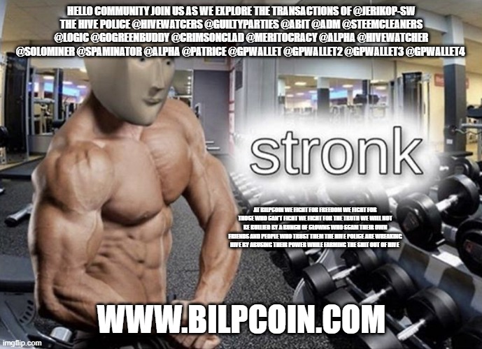 Meme man stronk | HELLO COMMUNITY JOIN US AS WE EXPLORE THE TRANSACTIONS OF @JERIKOP-SW
THE HIVE POLICE @HIVEWATCERS @GUILTYPARTIES @ABIT @ADM @STEEMCLEANERS @LOGIC @GOGREENBUDDY @CRIMSONCLAD @MERITOCRACY @ALPHA @HIVEWATCHER @SOLOMINER @SPAMINATOR @ALPHA @PATRICE @GPWALLET @GPWALLET2 @GPWALLET3 @GPWALLET4; AT BILPCOIN WE FIGHT FOR FREEDOM WE FIGHT FOR THOSE WHO CAN'T FIGHT WE FIGHT FOR THE TRUTH WE WILL NOT BE BULLIED BY A BUNCH OF CLOWNS WHO SCAM THEIR OWN FRIENDS AND PEOPLE WHO TRUST THEM THE HIVE POLICE ARE WREAKING HIVE BY ABUSING THEIR POWER WHILE FARMING THE SHIT OUT OF HIVE; WWW.BILPCOIN.COM | image tagged in meme man stronk | made w/ Imgflip meme maker
